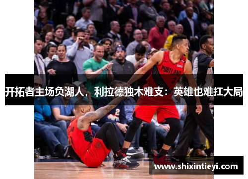 开拓者主场负湖人，利拉德独木难支：英雄也难扛大局