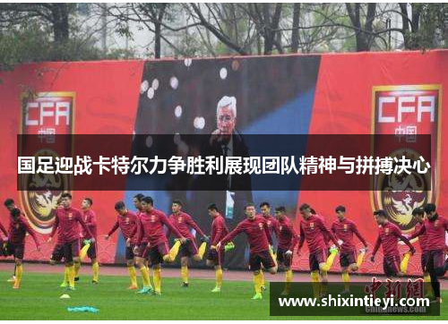 国足迎战卡特尔力争胜利展现团队精神与拼搏决心