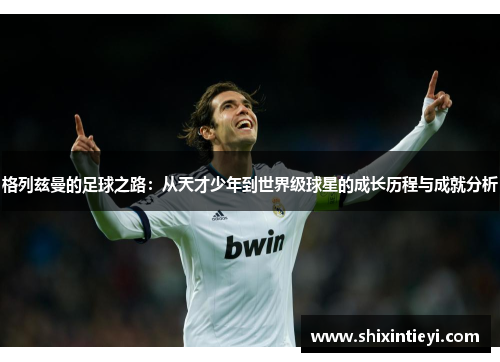 格列兹曼的足球之路：从天才少年到世界级球星的成长历程与成就分析